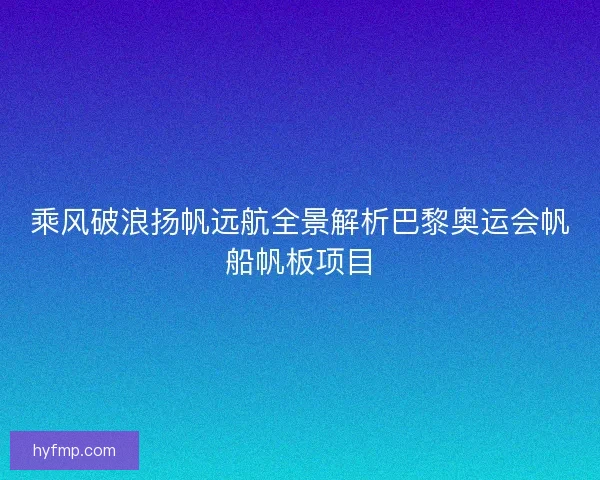乘风破浪扬帆远航全景解析巴黎奥运会帆船帆板项目