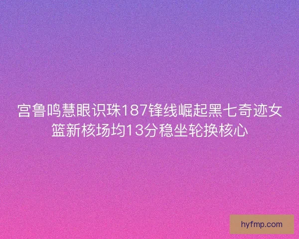 宫鲁鸣慧眼识珠187锋线崛起黑七奇迹女篮新核场均13分稳坐轮换核心