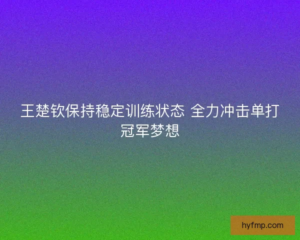王楚钦保持稳定训练状态 全力冲击单打冠军梦想