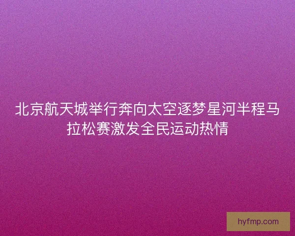北京航天城举行奔向太空逐梦星河半程马拉松赛激发全民运动热情