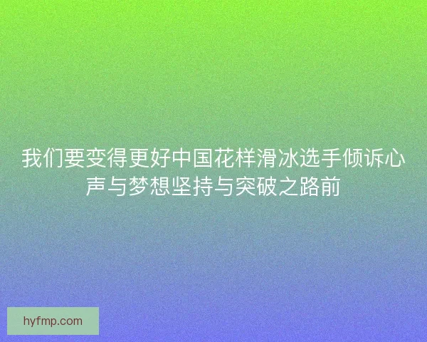 我们要变得更好中国花样滑冰选手倾诉心声与梦想坚持与突破之路前