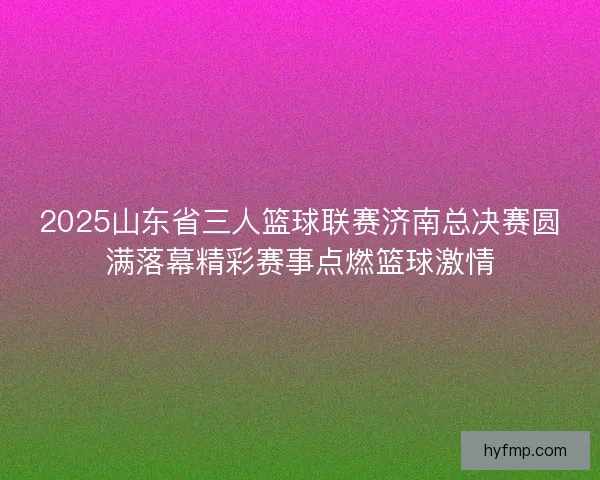 2025山东省三人篮球联赛济南总决赛圆满落幕精彩赛事点燃篮球激情