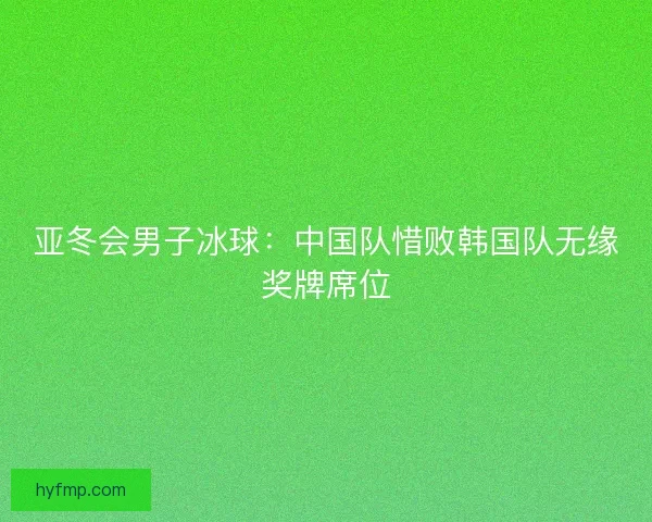 亚冬会男子冰球：中国队惜败韩国队无缘奖牌席位