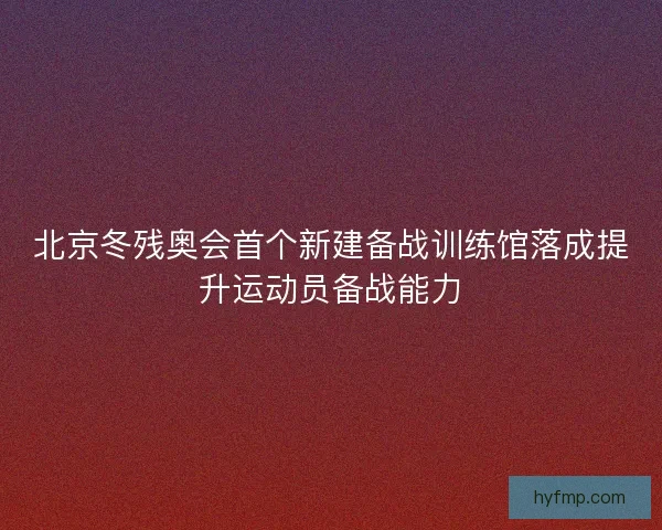 北京冬残奥会首个新建备战训练馆落成提升运动员备战能力