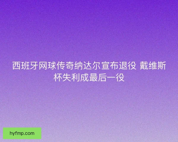 西班牙网球传奇纳达尔宣布退役 戴维斯杯失利成最后一役