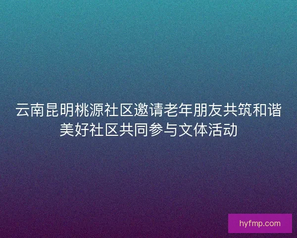 云南昆明桃源社区邀请老年朋友共筑和谐美好社区共同参与文体活动
